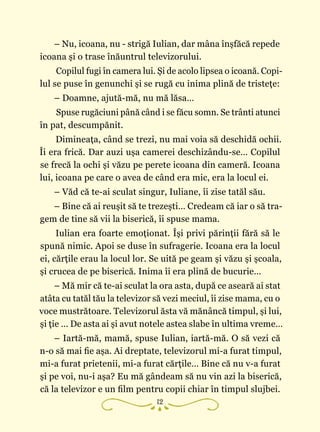 12
– Nu, icoana, nu - strigă Iulian, dar mâna înşfăcă repede
icoana şi o trase înăuntrul televizorului.
Copilul fugi în camera lui. Şi de acolo lipsea o icoană. Copi‑
lul se puse în genunchi şi se rugă cu inima plină de tristeţe:
– Doamne, ajută-mă, nu mă lăsa…
Spuse rugăciuni până când i se făcu somn. Se trânti atunci
în pat, descumpănit.
Dimineaţa, când se trezi, nu mai voia să deschidă ochii.
Îi era frică. Dar auzi uşa camerei deschizându-se… Copilul
se frecă la ochi şi văzu pe perete icoana din cameră. Icoana
lui, icoana pe care o avea de când era mic, era la locul ei.
– Văd că te-ai sculat singur, Iuliane, îi zise tatăl său.
– Bine că ai reuşit să te trezeşti… Credeam că iar o să tra‑
gem de tine să vii la biserică, îi spuse mama.
Iulian era foarte emoţionat. Îşi privi părinţii fără să le
spună nimic. Apoi se duse în sufragerie. Icoana era la locul
ei, cărţile erau la locul lor. Se uită pe geam şi văzu şi şcoala,
şi crucea de pe biserică. Inima îi era plină de bucurie…
– Mă mir că te-ai sculat la ora asta, după ce aseară ai stat
atâta cu tatăl tău la televizor să vezi meciul, îi zise mama, cu o
voce mustrătoare. Televizorul ăsta vă mănâncă timpul, şi lui,
şi ţie … De asta ai şi avut notele astea slabe în ultima vreme…
– Iartă-mă, mamă, spuse Iulian, iartă-mă. O să vezi că
n-o să mai fie aşa. Ai dreptate, televizorul mi-a furat timpul,
mi-a furat prietenii, mi-a furat cărţile… Bine că nu v-a furat
şi pe voi, nu-i aşa? Eu mă gândeam să nu vin azi la biserică,
că la televizor e un film pentru copii chiar în timpul slujbei.
 