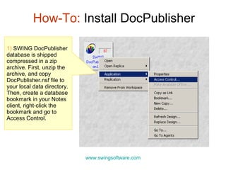 How-To:  Install DocPublisher www.swingsoftware.com 1)   SWING DocPublisher database is shipped compressed in a zip archive.  First, u nzip the archive, and copy DocPublisher.nsf file to  your local data directory .  Then, create a database bookmark in your Notes client, right-click the bookmark and go to Access Control. 