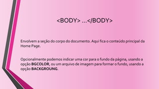 <BODY> ...</BODY>
Envolvem a seção do corpo do documento.Aqui fica o conteúdo principal da
Home Page.
Opcionalmente podemos indicar uma cor para o fundo da página, usando a
opção BGCOLOR, ou um arquivo de imagem para formar o fundo, usando a
opção BACKGROUNG.
 