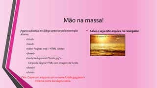 Mão na massa!
Agora substitua o código anterior pelo exemplo
abaixo:
<html>
<head>
<title> Paginas web – HTML </title>
</head>
<body background="fundo.jpg">
Corpo da página HTML com imagem de fundo.
</body>
</html>
Obs. Copie um arquivo com o nome fundo.jpg para a
mesma pasta da página salva.
• Salve e veja este arquivo no navegador
 