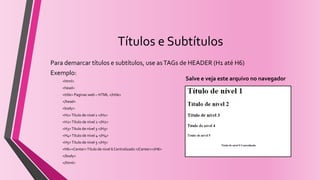 Títulos e Subtítulos
Para demarcar títulos e subtítulos, use asTAGs de HEADER (H1 até H6)
Exemplo:
<html>
<head>
<title> Paginas web – HTML </title>
</head>
<body>
<H1>Título de nível 1 </H1>
<H2>Título de nível 2 </H2>
<H3>Título de nível 3 </H3>
<H4>Título de nível 4 </H4>
<H5>Título de nível 5 </H5>
<H6><Center>Título de nível 6 Centralizado </Center></H6>
</body>
</html>
Salve e veja este arquivo no navegador
 