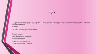 <p>
A tag responsável pela quebra de parágrafos é a <P> que finaliza o parágrafo e insere automaticamente uma linha embranco
entre os parágrafos.
Exemplo:
<P align=“posição”> texto do parágrafo.
Posição pode ser:
Left : Alinhamento à esquerda.
Center: Centralizado
Right: Alinhamento à direita
Justify: Alinhamento justificado
 