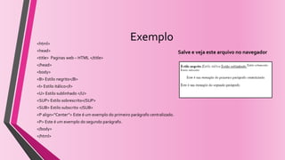 Exemplo<html>
<head>
<title> Paginas web – HTML </title>
</head>
<body>
<B> Estilo negrito</B>
<I> Estilo itálico</I>
<U> Estilo sublinhado </U>
<SUP> Estilo sobrescrito</SUP>
<SUB> Estilo subscrito </SUB>
<P align=“Center”> Este é um exemplo do primeiro parágrafo centralizado.
<P> Este é um exemplo do segundo parágrafo.
</body>
</html>
Salve e veja este arquivo no navegador
 