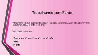 Trabalhando com Fonte
Para inserir em sua página u texto com fontes de tamanhos, cores e tipos diferentes
utilizamos aTAG <Font> ... </Font>
Sintaxe do comando:
<Font size=“n” face=“nome” color=“cor”>
Texto
</Font>
 