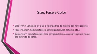 Size, Face e Color
• Size =“n”: n varia de 1 a 7 e 3 é o valor padrão da maioria dos navegadores;
• Face =“nome”: nome da fonte a ser utilizada (Arial,Tahoma, etc.);
• Color=“cor”: cor da fonte definida em hexadecimal, ou através de um nome
pré-definido de cores.
 