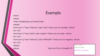 Exemplo
<html>
<Head>
<Title>Trabalhando com fonte</Title>
</Head>
<Font size=“1” face=“Tahoma” color=“red”>Texto com cor vemelha. </Font>
<br> <br>
<Font size=“2” face=“Arial” color=“green”>Texto com cor verde. </Font>
<br> <br>
<Font size=“3” face=“Tahoma” color=“#FF00FF”> Texto com cor magenta. </Font>
<br> <br>
</body>
</html> Veja como fica no navegador 
 