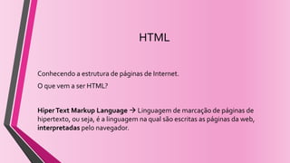 HTML
Conhecendo a estrutura de páginas de Internet.
O que vem a ser HTML?
HiperText Markup Language  Linguagem de marcação de páginas de
hipertexto, ou seja, é a linguagem na qual são escritas as páginas da web,
interpretadas pelo navegador.
 