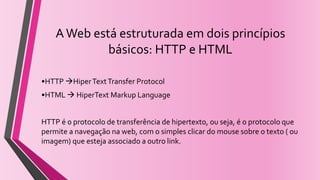 AWeb está estruturada em dois princípios
básicos: HTTP e HTML
•HTTP HiperTextTransfer Protocol
•HTML  HiperText Markup Language
HTTP é o protocolo de transferência de hipertexto, ou seja, é o protocolo que
permite a navegação na web, com o simples clicar do mouse sobre o texto ( ou
imagem) que esteja associado a outro link.
 