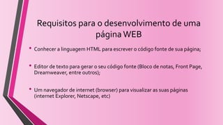Requisitos para o desenvolvimento de uma
páginaWEB
• Conhecer a linguagem HTML para escrever o código fonte de sua página;
• Editor de texto para gerar o seu código fonte (Bloco de notas, Front Page,
Dreamweaver, entre outros);
• Um navegador de internet (browser) para visualizar as suas páginas
(internet Explorer, Netscape, etc)
 