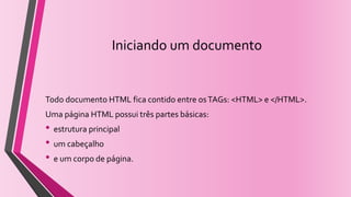 Iniciando um documento
Todo documento HTML fica contido entre osTAGs: <HTML> e </HTML>.
Uma página HTML possui três partes básicas:
• estrutura principal
• um cabeçalho
• e um corpo de página.
 