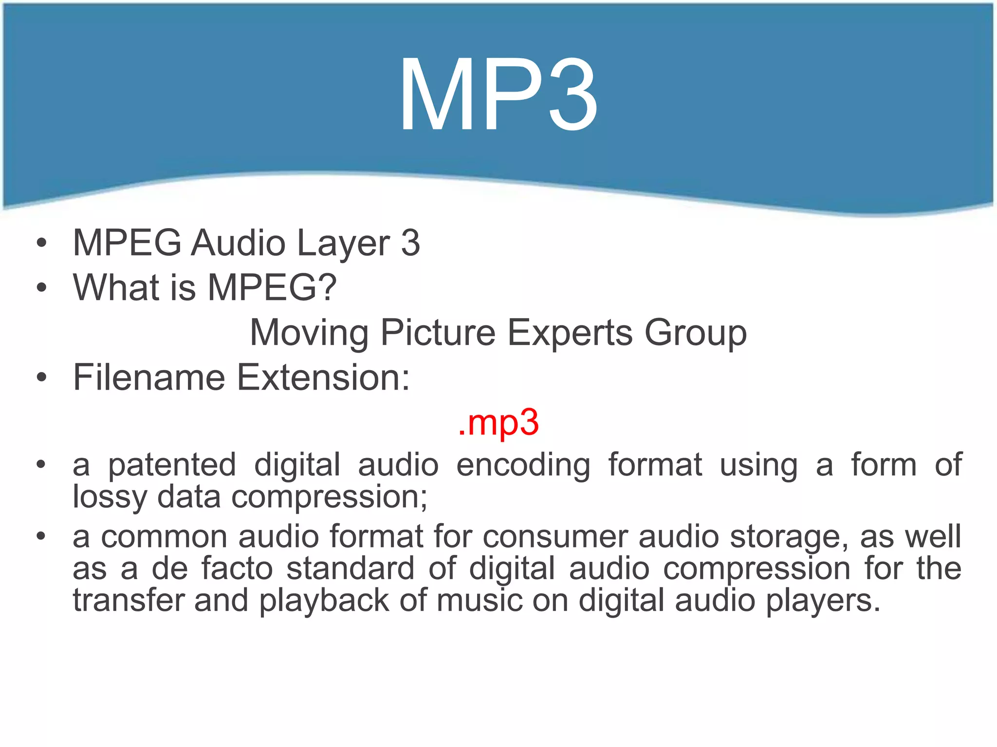 MP3
• MPEG Audio Layer 3
• What is MPEG?
            Moving Picture Experts Group
• Filename Extension:
                        .mp3
• a patented digital audio encoding format using a form of
  lossy data compression;
• a common audio format for consumer audio storage, as well
  as a de facto standard of digital audio compression for the
  transfer and playback of music on digital audio players.
 