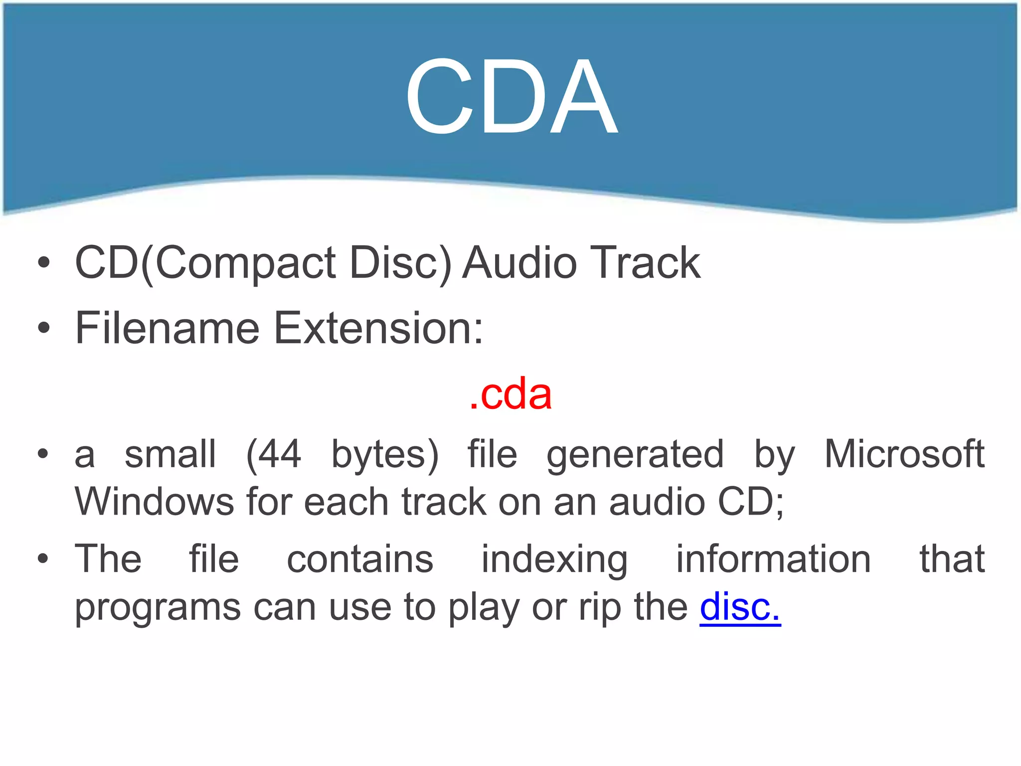 CDA
• CD(Compact Disc) Audio Track
• Filename Extension:
                    .cda
• a small (44 bytes) file generated by Microsoft
  Windows for each track on an audio CD;
• The file contains indexing information that
  programs can use to play or rip the disc.
 