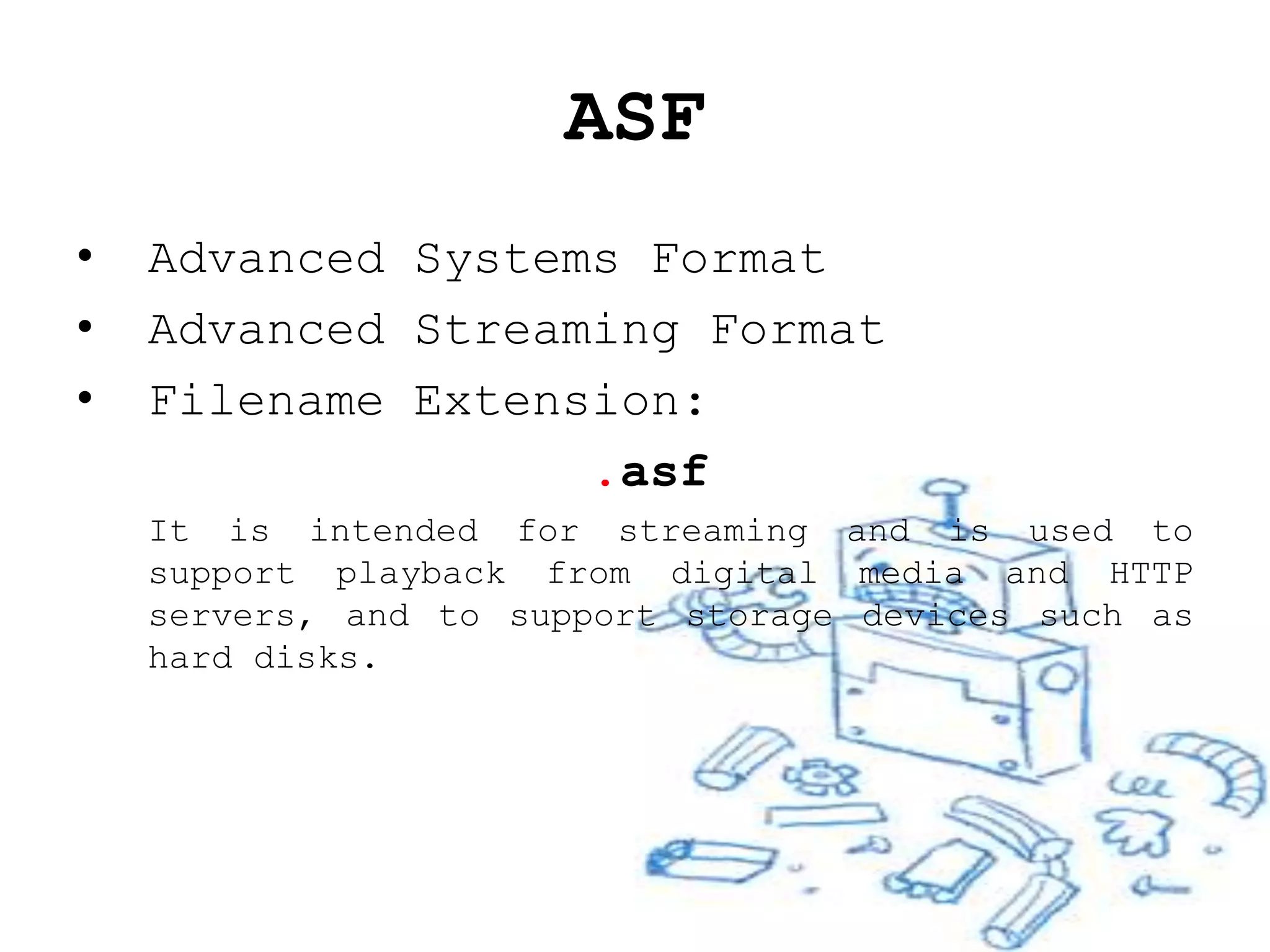 ASF
•   Advanced Systems Format
•   Advanced Streaming Format
•   Filename Extension:
                   .asf
    It is intended for streaming and is used to
    support playback from digital media and HTTP
    servers, and to support storage devices such as
    hard disks.
 
