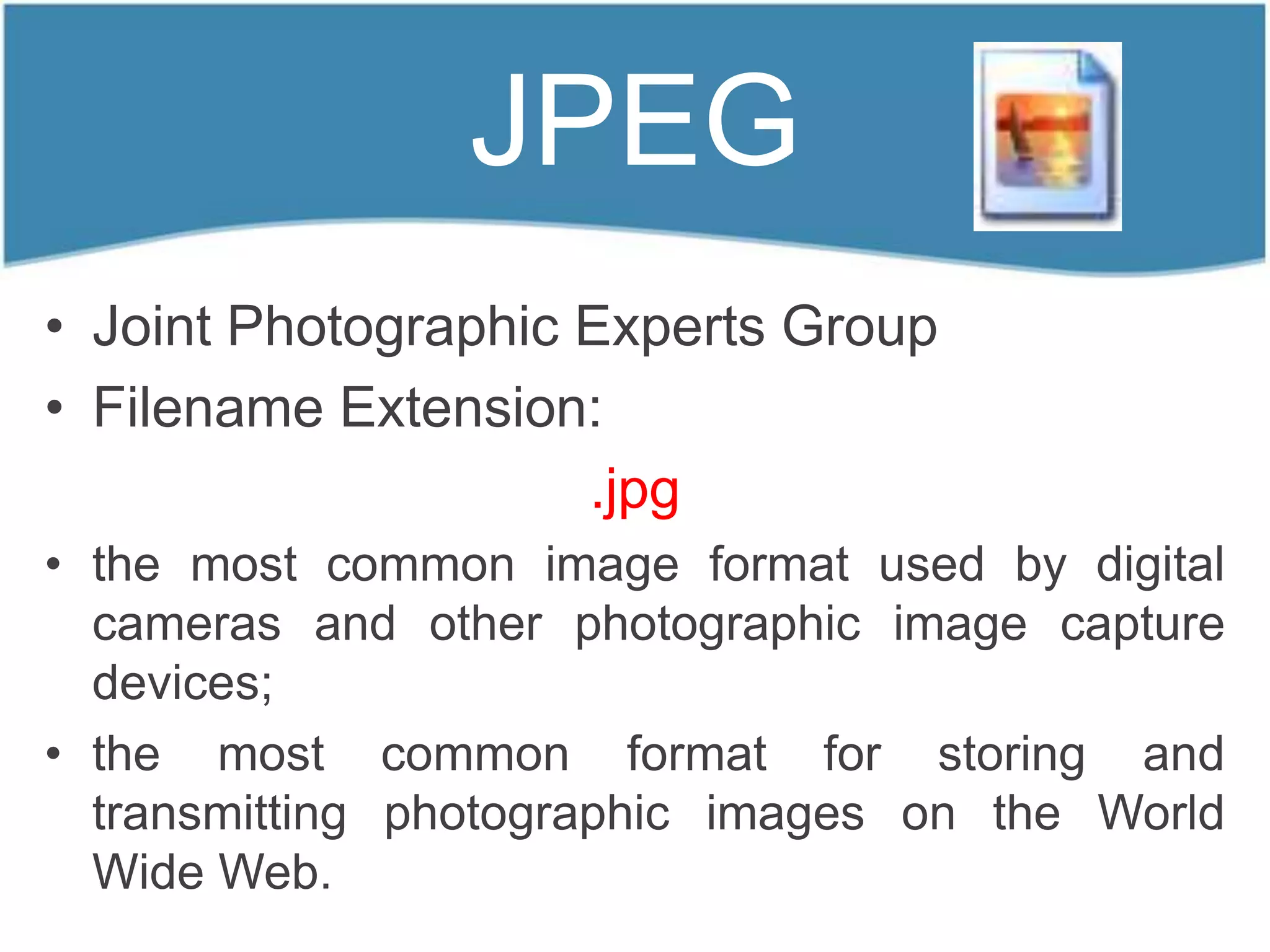 JPEG
• Joint Photographic Experts Group
• Filename Extension:
                     .jpg
• the most common image format used by digital
  cameras and other photographic image capture
  devices;
• the most common format for storing and
  transmitting photographic images on the World
  Wide Web.
 