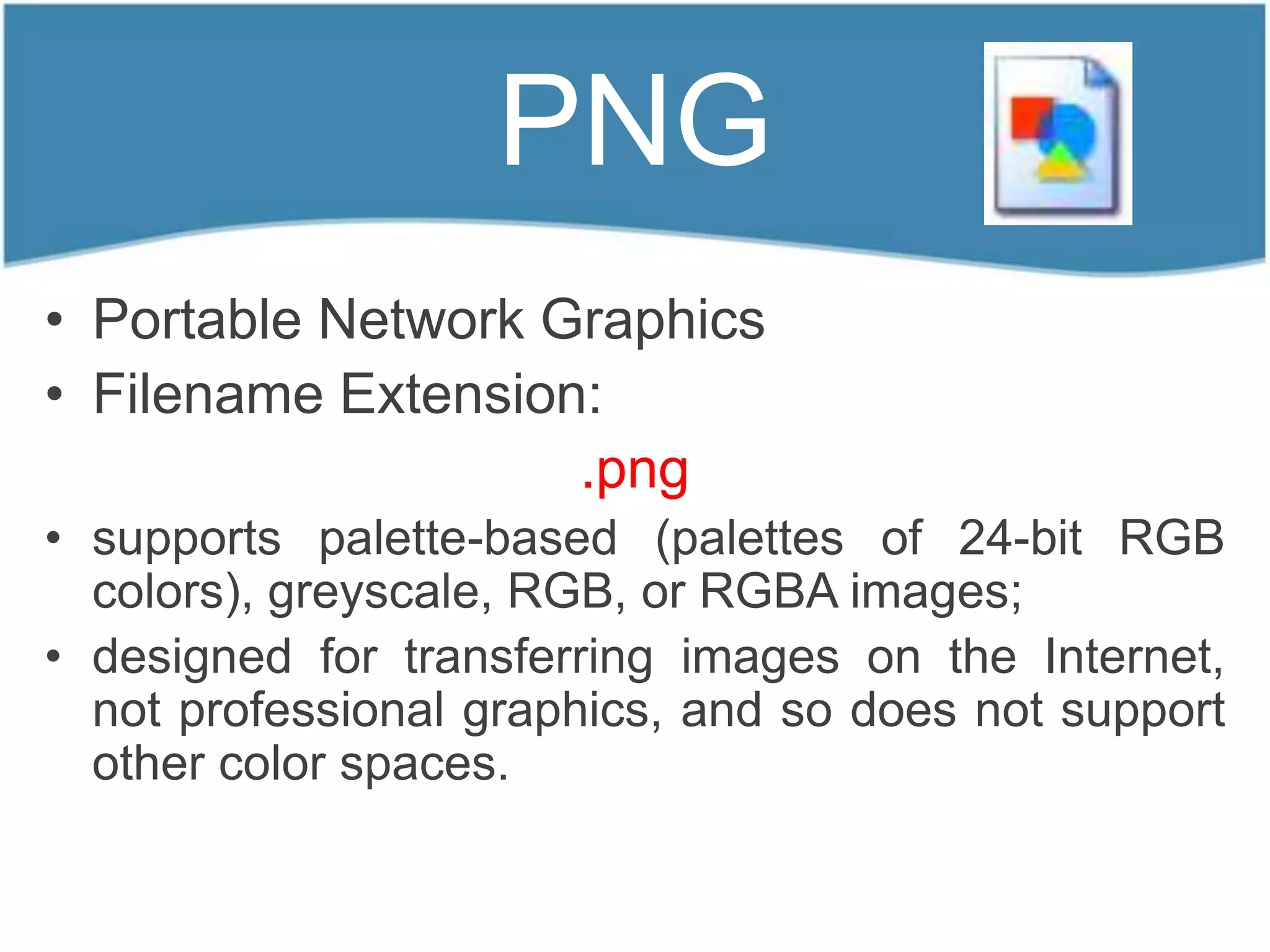 PNG
• Portable Network Graphics
• Filename Extension:
                    .png
• supports palette-based (palettes of 24-bit RGB
  colors), greyscale, RGB, or RGBA images;
• designed for transferring images on the Internet,
  not professional graphics, and so does not support
  other color spaces.
 