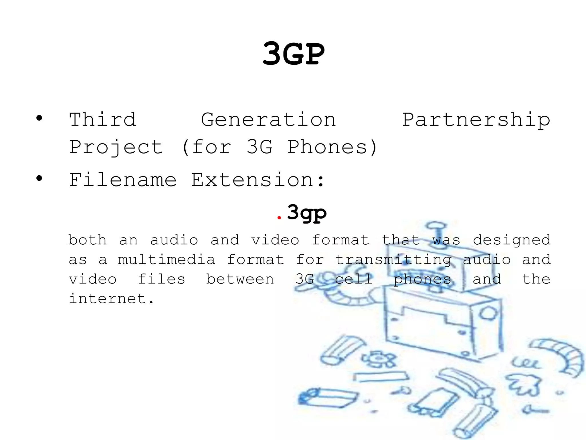 3GP
•   Third     Generation    Partnership
    Project (for 3G Phones)
•   Filename Extension:
                   .3gp
    both an audio and video format that was designed
    as a multimedia format for transmitting audio and
    video files between 3G cell phones and the
    internet.
 