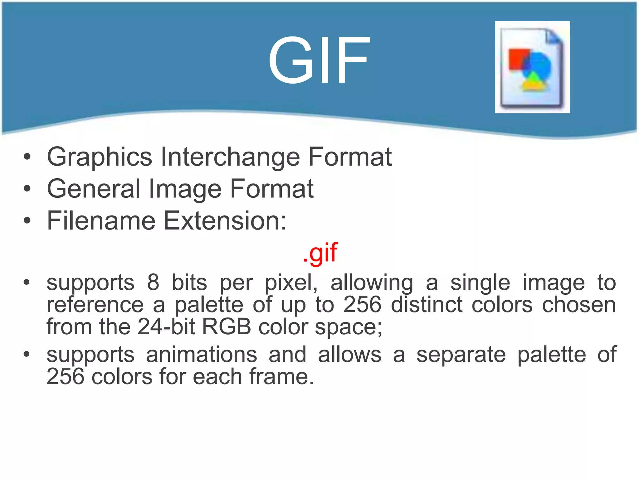 GIF
• Graphics Interchange Format
• General Image Format
• Filename Extension:
                      .gif
• supports 8 bits per pixel, allowing a single image to
  reference a palette of up to 256 distinct colors chosen
  from the 24-bit RGB color space;
• supports animations and allows a separate palette of
  256 colors for each frame.
 