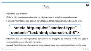 • Mais uma tag "invisível"
• Ordena informações no cabeçalho da página <head> e define o que ele contém;
• Fornece informações que podem ser utilizadas pelos mecanismos de busca na web.
• http-equiv: Faz uma correspondência com campos de cabeçalho do protocolo HTTP. Uma ação é
desencadeada quando lidos pelo navegador;
• content: Especifica meta-informação para que seja associada com o valor especificado no http-equiv.
<meta http-equiv="content-type"
content=“text/html; charset=utf-8">
 