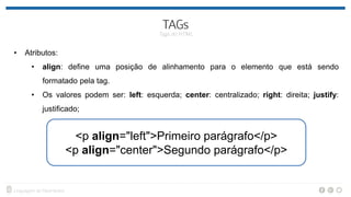 • Atributos:
• align: define uma posição de alinhamento para o elemento que está sendo
formatado pela tag.
• Os valores podem ser: left: esquerda; center: centralizado; right: direita; justify:
justificado;
<p align="left">Primeiro parágrafo</p>
<p align="center">Segundo parágrafo</p>
 