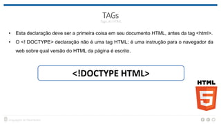 • Esta declaração deve ser a primeira coisa em seu documento HTML, antes da tag <html>.
• O <! DOCTYPE> declaração não é uma tag HTML; é uma instrução para o navegador da
web sobre qual versão do HTML da página é escrito.
<!DOCTYPE HTML>
 