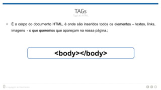 • É o corpo do documento HTML, é onde são inseridos todos os elementos – textos, links,
imagens - o que queremos que apareçam na nossa página.;
<body></body>
 