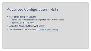 Advanced Configuration - HSTS
• HTTP Strict Transport Security
• cache the certificate for a designated period in browsers
• connect via HTTPS only
• Support in Apache & Nginx Web Servers
• Domain owners can submit to https://hstspreload.org
 