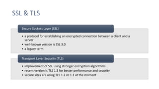 SSL & TLS
• a protocol for establishing an encrypted connection between a client and a
server
• well-known version is SSL 3.0
• a legacy term
Secure Sockets Layer (SSL)
• improvement of SSL using stronger encryption algorithms
• recent version is TLS 1.3 for better performance and security
• secure sites are using TLS 1.2 or 1.1 at the moment
Transport Layer Security (TLS)
 