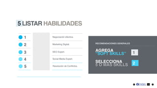 5 LISTAR HABILIDADES
RECOMENDACIONES GENERALES
AGREGA
“SOFT SKILLS” 1
SELECCIONA
5 O MÁS SKILLS 2
1 Negociación efectiva.
2 Marketing Digital.
3 SEO Expert.
Social Media Expert.4
10
Resolución de Conﬂictos.5
 