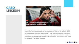 CASO
LINKEDIN
A sus 35 años, ha cancelado su contrato con el Vicenza de la Serie C (el
equivalente a la Segunda B española) y está buscando equipo. Zaccardo
necesita un empleo y no precisa de representantes para encontrarlo, pues
ha recurrido a las redes sociales.
3
 
