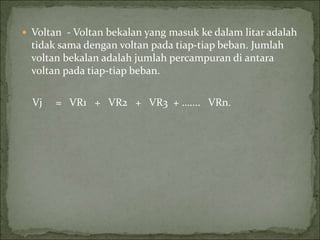  Voltan - Voltan bekalan yang masuk ke dalam litar adalah
tidak sama dengan voltan pada tiap-tiap beban. Jumlah
voltan bekalan adalah jumlah percampuran di antara
voltan pada tiap-tiap beban.
Vj = VR1 + VR2 + VR3 + ….... VRn.
 