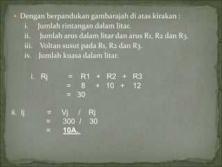  Dengan berpandukan gambarajah di atas kirakan :
i. Jumlah rintangan dalam litar.
ii. Jumlah arus dalam litar dan arus R1, R2 dan R3.
iii. Voltan susut pada R1, R2 dan R3.
iv. Jumlah kuasa dalam litar.
i. Rj = R1 + R2 + R3
= 8 + 10 + 12
= 30
ii. Ij = Vj / Rj
= 300 / 30
= 10A.
 