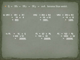  Ij = IR1 = IR2 = IR3 = 10A kerana litar sesiri.
iii. VR1 = IR1 x R1 VR2 = IR2 x R2 VR3 = IR3 x R3
= 10 x 8 = 10 x 10 = 10 x 12
= 80V. = 100V. = 120V.
iv. Pj = Vj x Ij Pj = Ij2 x Rj Pj = Vj2 / Rj
= 300 x 10 = 102 x 30 = 3002 x 30
= 3000W. = 3000W. = 3000W.
 