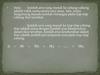  Arus - Jumlah arus yang masuk ke cabang-cabang
adalah tidak sama antara satu sama lain. Ianya
bergantung kepada jumlah rintangan pada tiap-tiap
cabang litar tersebut.
- Jumlah arus yang masuk ke tiap-tiap cabang
litar adalah sama dengan jumlah arus keseluruhan
dalam litar tersebut. Jumlah arus keseluruhan dalam
litar adalah jumlah percampuran arus pada tiap-tiap
cabang.
Ij = IR1 + IR2 + IR3 + …… + IRn.
 