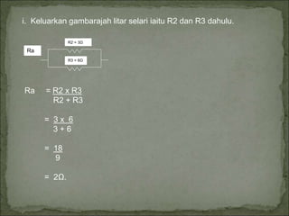 i. Keluarkan gambarajah litar selari iaitu R2 dan R3 dahulu.
R2 = 3Ω
R3 = 6Ω
Ra
Ra = R2 x R3
R2 + R3
= 3 x 6
3 + 6
= 18
9
= 2Ω.
 