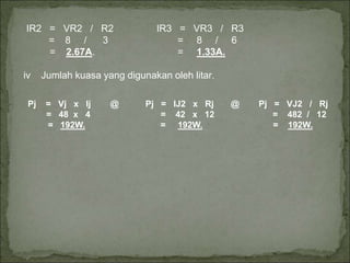 IR2 = VR2 / R2 IR3 = VR3 / R3
= 8 / 3 = 8 / 6
= 2.67A. = 1.33A.
iv Jumlah kuasa yang digunakan oleh litar.
Pj = Vj x Ij @ Pj = IJ2 x Rj @ Pj = VJ2 / Rj
= 48 x 4 = 42 x 12 = 482 / 12
= 192W. = 192W. = 192W.
 