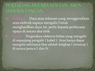  Voltan - Daya atau tekanan yang menggerakkan
arus elektrik supaya mengalir.Untuk
menghasilkan daya ini, perlu kepada perbezaan
upaya di antara dua titik.
 Arus - Pergerakan elektron bebas yang mengalir
di sepanjang pengalir ( kabel ). Arus hanya dapat
mengalir sekiranya litar adalah lengkap ( tertutup )
di antara punca L dan N.
 