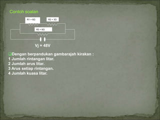 Contoh soalan
R3 = 6Ω
R1 = 6Ω R2 = 3Ω
Vj = 48V
Dengan berpandukan gambarajah kirakan :
1 Jumlah rintangan litar.
2 Jumlah arus litar.
3 Arus setiap rintangan.
4 Jumlah kuasa litar.
 