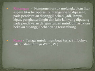  Rintangan - Komponen untuk melengkapkan litar
supaya litar beroperasi. Rintangan yang dipasang
pada pendawaian dipanggil beban. Jadi, lampu,
kipas, penghawa dingin dan lain-lain yang dipasang
pada pendawaian dengan tujuan untuk dimasukkan
bekalan dipanggil beban yang tersambung.
 Kuasa - Tenaga untuk membuat kerja. Simbolnya
ialah P dan unitnya Watt ( W )
 
