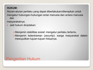 Pengertian Hukum
HUKUM:
Aturan-aturan perilaku yang dapat diberlakukan/diterapkan untuk
mengatur hubungan-hubungan antar manusia dan antara manusia
dan
masyarakatnya.
 Jadi hukum diciptakan:
Menjamin stabilitas sosial: mengatur perilaku tertentu.
Menjamin ketentraman (security): warga masyarakat dalam
mewujudkan tujuan-tujuan hidupnya.
 