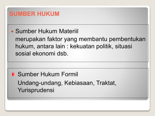 SUMBER HUKUM
 Sumber Hukum Materiil
merupakan faktor yang membantu pembentukan
hukum, antara lain : kekuatan politik, situasi
sosial ekonomi dsb.
Sumber Hukum Formil
Undang-undang, Kebiasaan, Traktat,
Yurisprudensi
 