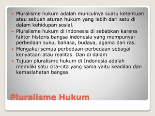 Pluralisme Hukum
 Pluralisme hukum adalah munculnya suatu ketentuan
atau sebuah aturan hukum yang lebih dari satu di
dalam kehidupan sosial.
 Pluralisme hukum di indonesia di sebabkan karena
faktor historis bangsa indonesia yang mempunyai
perbedaan suku, bahasa, budaya, agama dan ras.
 Mengakui semua perbedaan-perbedaan sebagai
kenyataan atau realitas. Dan di dalam
 Tujuan pluralisme hukum di Indonesia adalah
memiliki satu cita-cita yang sama yaitu keadilan dan
kemaslahatan bangsa
 