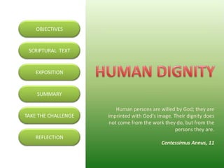 OBJECTIVES


 SCRIPTURAL TEXT


   EXPOSITION


    SUMMARY

                         Human persons are willed by God; they are
TAKE THE CHALLENGE   imprinted with God's image. Their dignity does
                      not come from the work they do, but from the
                                                  persons they are.
   REFLECTION
                                            Centessimus Annus, 11
 
