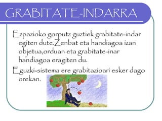 GRABITATE-INDARRA
Ezpazioko gorputz guztiek grabitate-indar
egiten dute.Zenbat eta handiagoa izan
objetua,orduan eta grabitate-inar
handiagoa eragiten du.
Eguzki-sistema ere grabitazioari esker dago
orekan.
 
