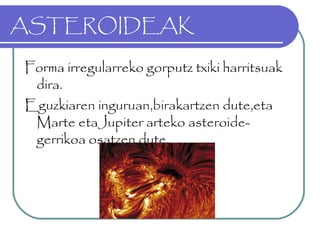 ASTEROIDEAK
Forma irregularreko gorputz txiki harritsuak
dira.
Eguzkiaren inguruan,birakartzen dute,eta
Marte etaJupiter arteko asteroide-
gerrikoa osatzen dute.
 