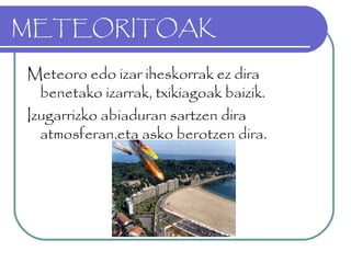 METEORITOAK
Meteoro edo izar iheskorrak ez dira
benetako izarrak, txikiagoak baizik.
Izugarrizko abiaduran sartzen dira
atmosferan,eta asko berotzen dira.
 