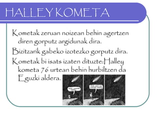 HALLEY KOMETA
Kometak zeruan noizean behin agertzen
diren gorputz argidunak dira.
Bizitzarik gabeko izotezko gorputz dira.
Kometak bi isats izaten dituzte:Halley
kometa 76 urtean behin hurbiltzen da
Eguzki aldera.
 