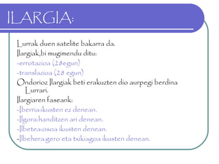 ILARGIA:
Lurrak duen satelite bakarra da.
Ilargiak,bi mugimendu ditu:
-errotazioa (28egun)
-translazioa (28 egun)
Ondorioz Ilargiak beti erakuzten dio aurpegi berdina
Lurrari.
Ilargiaren faseank:
-Iberria:ikusten ez denean.
-Ilgora:handitzen ari denean.
-Ilbetea:osoa ikusten denean.
-Ilbehera:gero eta txikiagoa ikusten denean.
 