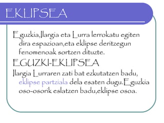 EKLIPSEA
Eguzkia,Ilargia eta Lurra lerrokatu egiten
dira espazioan,eta eklipse deritzegun
fenomenoak sortzen dituzte.
EGUZKI-EKLIPSEA
Ilargia Lurraren zati bat ezkutatzen badu,
eklipse partziala dela esaten dugu.Eguzkia
oso-osorik eslatzen badu,eklipse osoa.
 