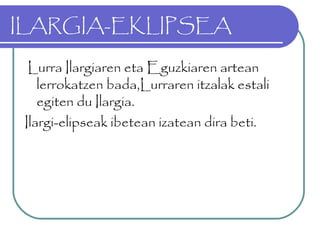 ILARGIA-EKLIPSEA
Lurra Ilargiaren eta Eguzkiaren artean
lerrokatzen bada,Lurraren itzalak estali
egiten du Ilargia.
Ilargi-elipseak ibetean izatean dira beti.
 