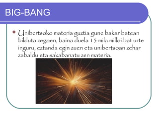BIG-BANG
 Unibertsoko materia guztia gune bakar batean
bilduta zegoen, baina duela 15 mila milloi bat urte
inguru, eztanda egin zuen eta unibertsoan zehar
zabaldu eta sakabanatu zen materia.
 